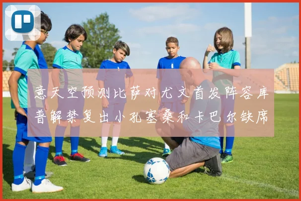 意天空预测比萨对尤文首发阵容库普解禁复出小孔塞桑和卡巴尔缺席