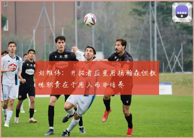 刘维伟：开拓者应重用杨瀚森但教练职责在于用人而非培养