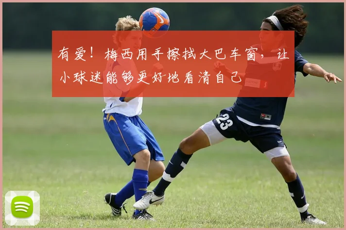 有爱！梅西用手擦拭大巴车窗，让小球迷能够更好地看清自己