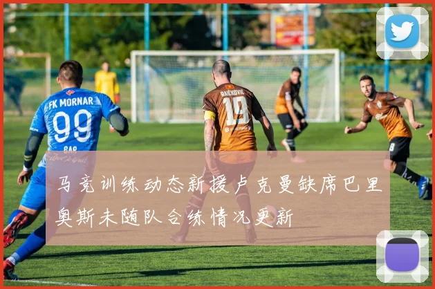 马竞训练动态新援卢克曼缺席巴里奥斯未随队合练情况更新