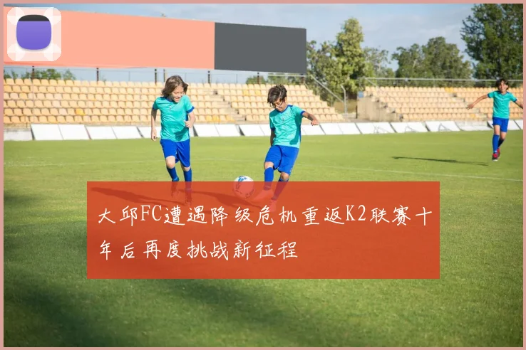 大邱FC遭遇降级危机重返K2联赛十年后再度挑战新征程