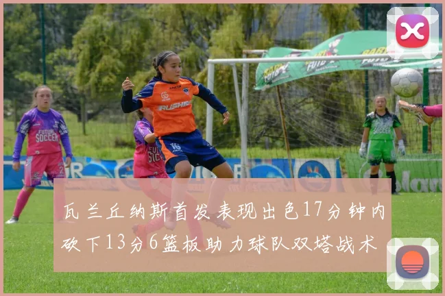 瓦兰丘纳斯首发表现出色17分钟内砍下13分6篮板助力球队双塔战术