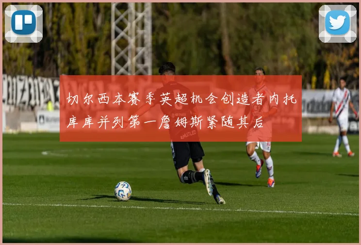 切尔西本赛季英超机会创造者内托库库并列第一詹姆斯紧随其后