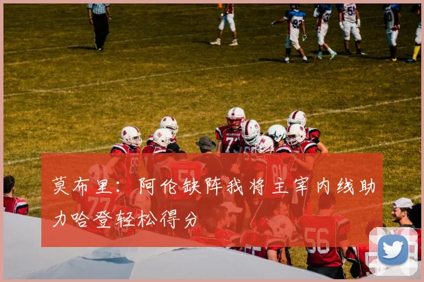 莫布里：阿伦缺阵我将主宰内线助力哈登轻松得分