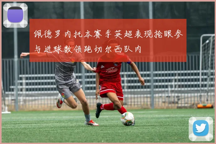 佩德罗内托本赛季英超表现抢眼参与进球数领跑切尔西队内