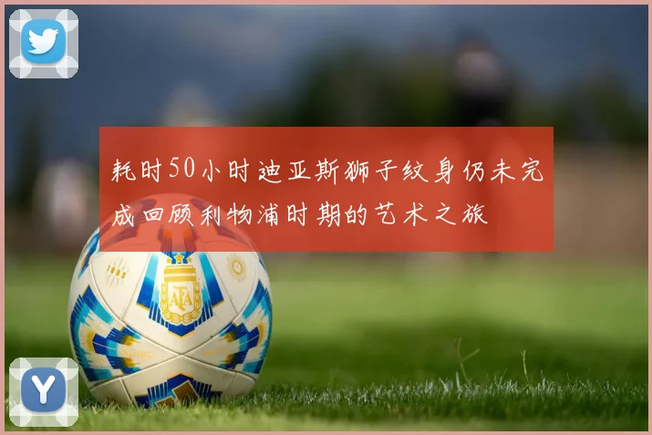 耗时50小时迪亚斯狮子纹身仍未完成回顾利物浦时期的艺术之旅