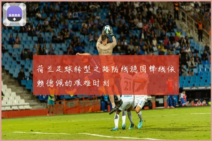 荷兰足球转型之路防线稳固锋线依赖德佩的艰难时刻