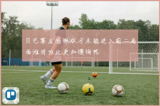 贝巴赛后感慨双方未能进入前二局面谁将为此更加懊悔呢