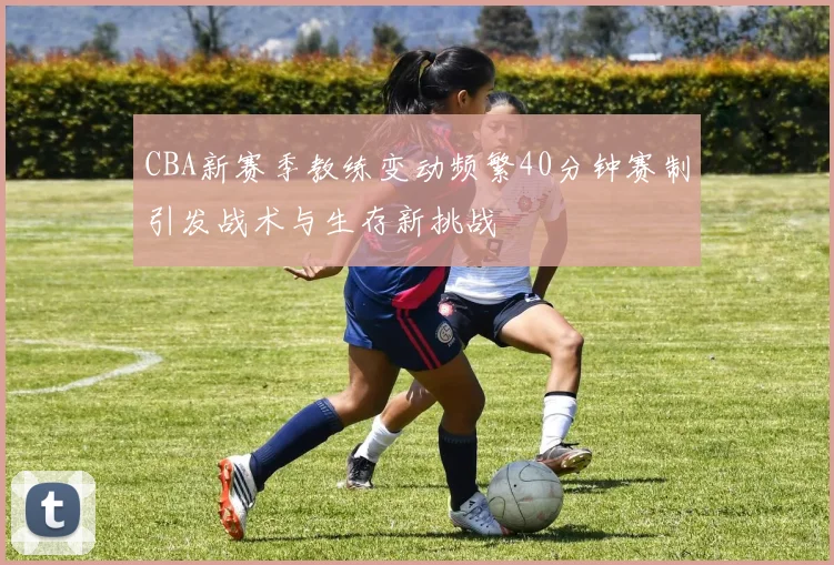 CBA新赛季教练变动频繁40分钟赛制引发战术与生存新挑战