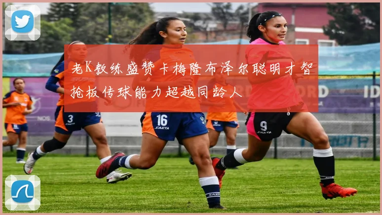 老K教练盛赞卡梅隆布泽尔聪明才智抢板传球能力超越同龄人