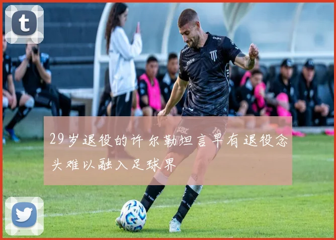 29岁退役的许尔勒坦言早有退役念头难以融入足球界