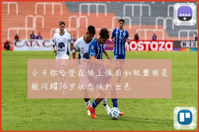 小卡称哈登在场上依旧如联盟明星般闪耀36岁状态依然出色