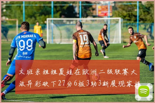 文班亲姐姐夏娃在欧洲二级联赛大放异彩砍下27分6板3助3断展现家族基因实力