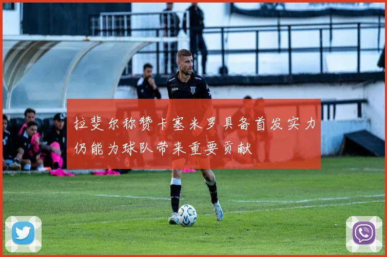 拉斐尔称赞卡塞米罗具备首发实力仍能为球队带来重要贡献