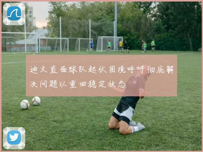 迪文直面球队起伏困境呼吁彻底解决问题以重回稳定状态