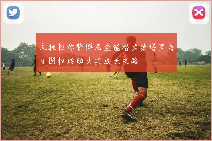 文托拉称赞博尼全能潜力劳塔罗与小图拉姆助力其成长之路