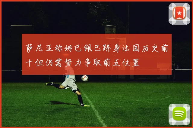 萨尼亚称姆巴佩已跻身法国历史前十但仍需努力争取前五位置