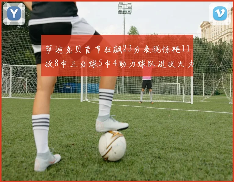 萨迪克贝首节狂飙23分表现惊艳11投8中三分球5中4助力球队进攻火力全开