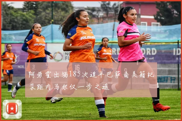 阿劳霍出场185次追平巴萨南美籍纪录距内马尔仅一步之遥