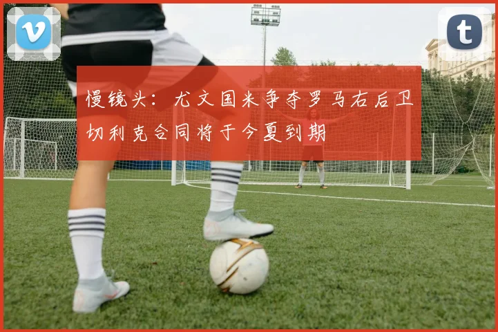 慢镜头：尤文国米争夺罗马右后卫切利克合同将于今夏到期
