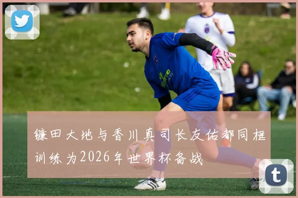 镰田大地与香川真司长友佑都同框训练为2026年世界杯备战