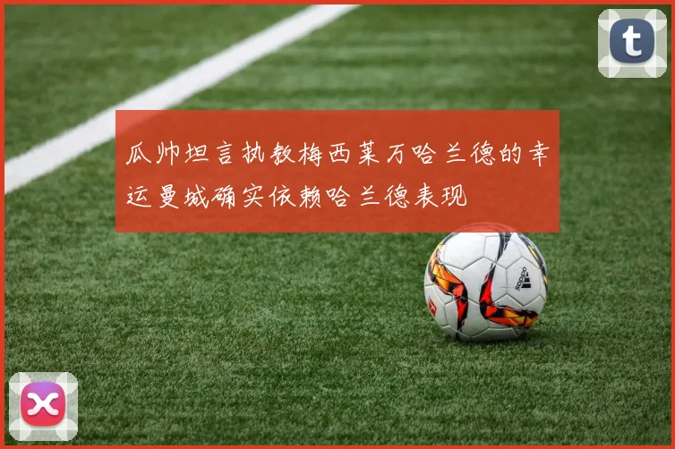 瓜帅坦言执教梅西莱万哈兰德的幸运曼城确实依赖哈兰德表现