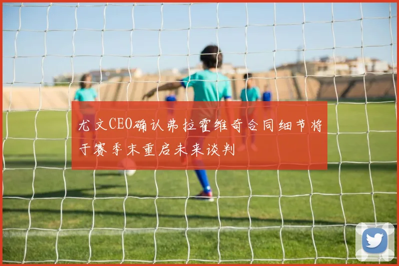 尤文CEO确认弗拉霍维奇合同细节将于赛季末重启未来谈判