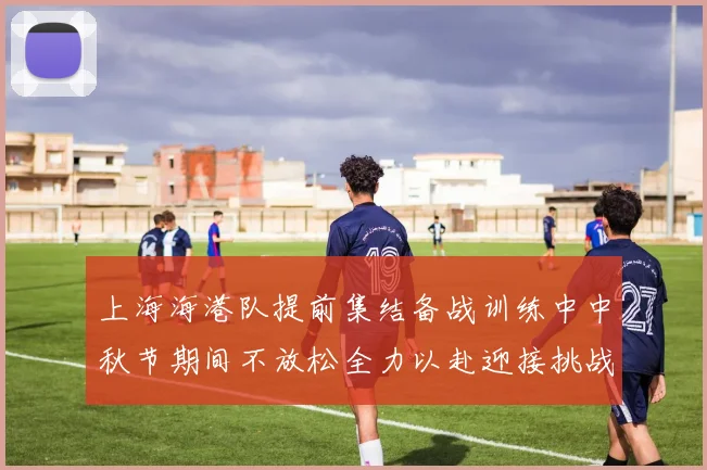 上海海港队提前集结备战训练中中秋节期间不放松全力以赴迎接挑战