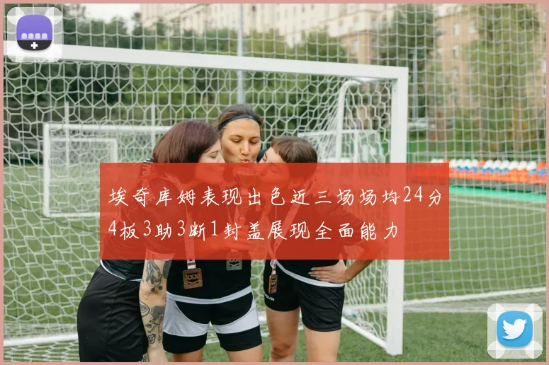 埃奇库姆表现出色近三场场均24分4板3助3断1封盖展现全面能力