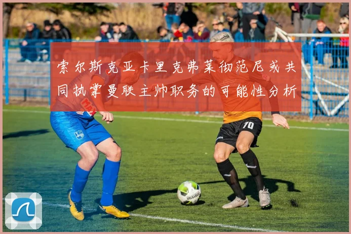 索尔斯克亚卡里克弗莱彻范尼或共同执掌曼联主帅职务的可能性分析