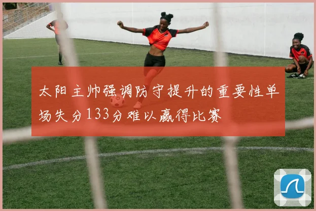 太阳主帅强调防守提升的重要性单场失分133分难以赢得比赛