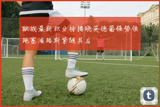 欧战最新积分榜揭晓英德葡强势领跑塞浦路斯紧随其后