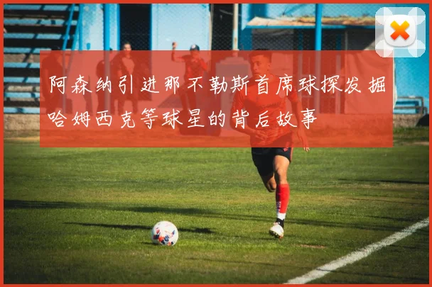 阿森纳引进那不勒斯首席球探发掘哈姆西克等球星的背后故事