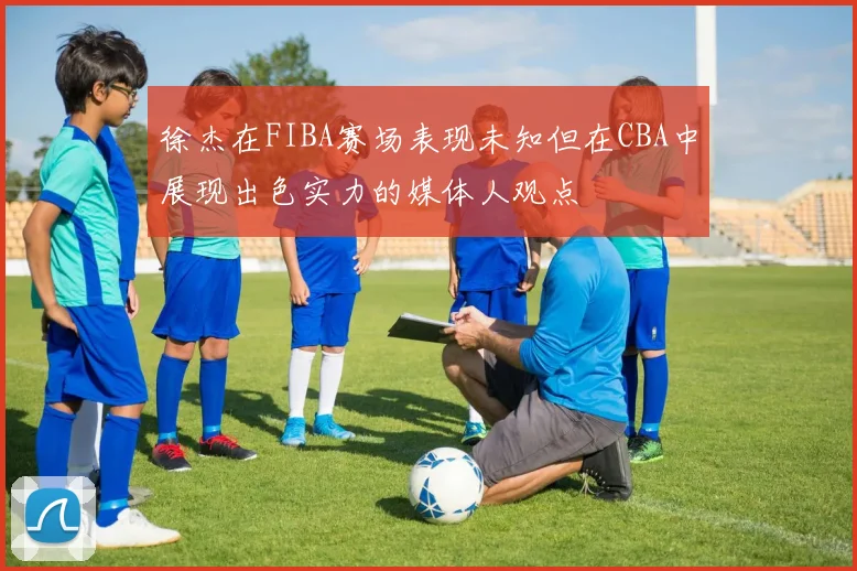 徐杰在FIBA赛场表现未知但在CBA中展现出色实力的媒体人观点