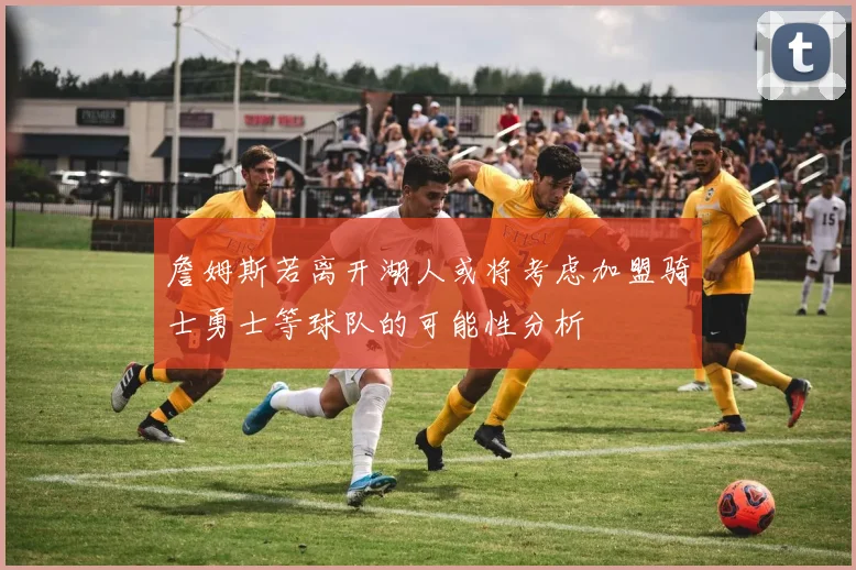 詹姆斯若离开湖人或将考虑加盟骑士勇士等球队的可能性分析