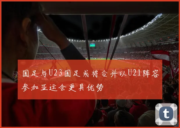 国足与U23国足或将合并以U21阵容参加亚运会更具优势