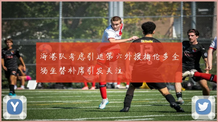 海港队考虑引进第六外援梅伦多全场坐替补席引发关注