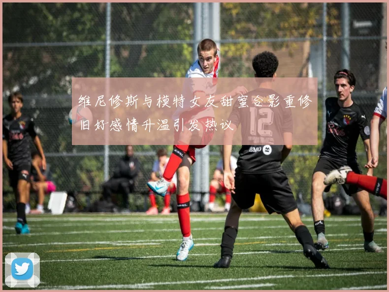 维尼修斯与模特女友甜蜜合影重修旧好感情升温引发热议