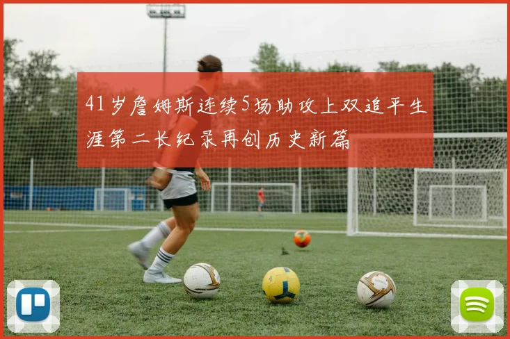 41岁詹姆斯连续5场助攻上双追平生涯第二长纪录再创历史新篇