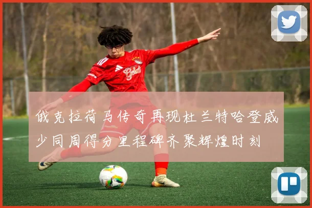 俄克拉荷马传奇再现杜兰特哈登威少同周得分里程碑齐聚辉煌时刻