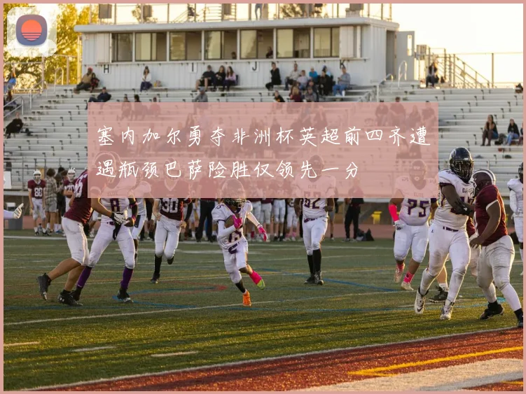 塞内加尔勇夺非洲杯英超前四齐遭遇瓶颈巴萨险胜仅领先一分