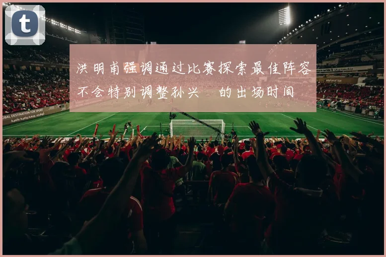 洪明甫强调通过比赛探索最佳阵容不会特别调整孙兴慜的出场时间