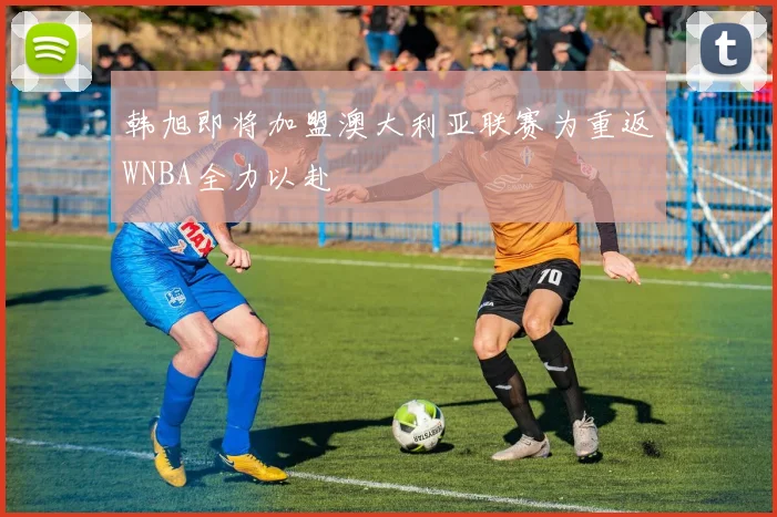 韩旭即将加盟澳大利亚联赛为重返WNBA全力以赴