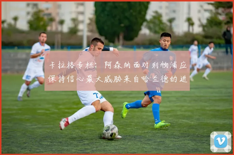 卡拉格专栏：阿森纳面对利物浦应保持信心最大威胁来自哈兰德的进攻能力