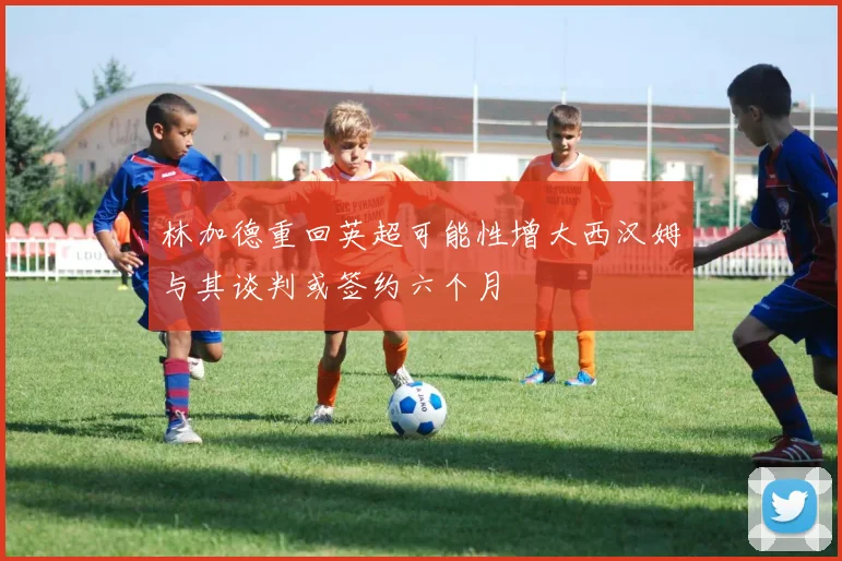 林加德重回英超可能性增大西汉姆与其谈判或签约六个月